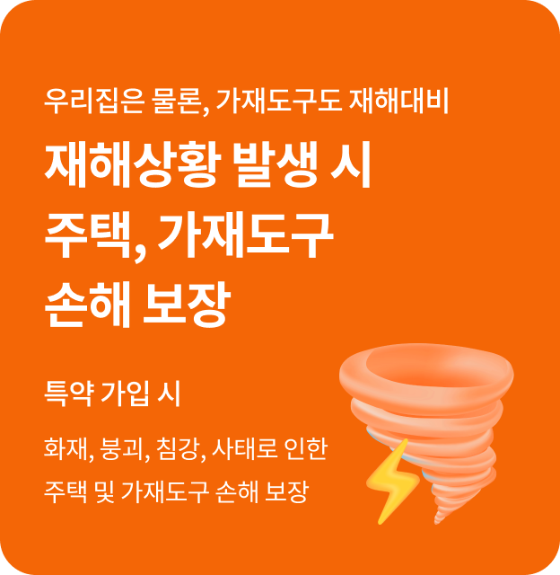 우리집은 물론, 가재도구도 재해 대비. 재해상황 발생 시 주택, 가재도구 손해 보장(특약 가입 시) 화재, 붕괴, 침강, 사태로 인한 주택 및 가재도구 손해 보장