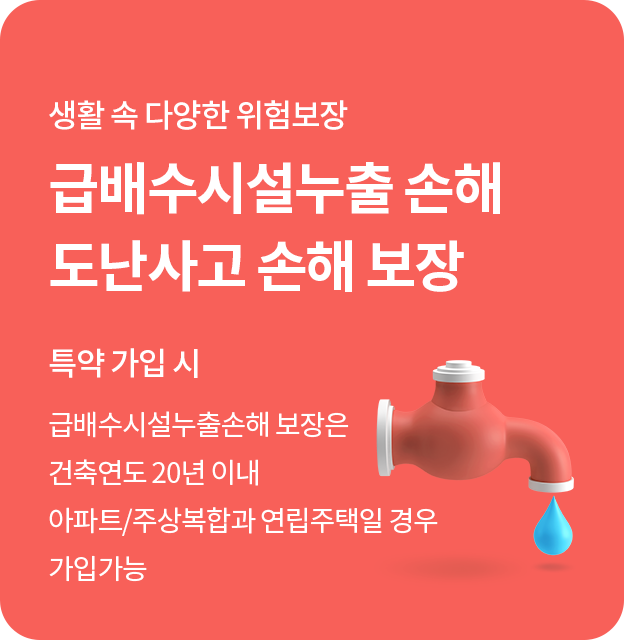 생활 속 다양한 위험보장. 급배수시설누출손해 도난사고 손해 보장(특약 가입 시)급배수시설누출손해 보장은 건축연도 20년 이내 아파트/주상복합만 가입 가능