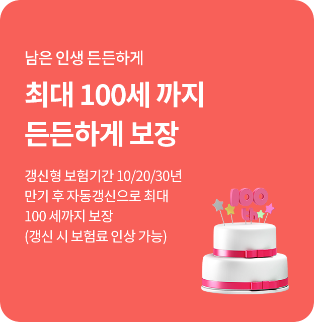 남은 인생 든든하게 최대 100세 까지 든든하게 보장 갱신형 보험기간 10/20/30년 만기 후 자동갱신으로 최대 100 세까지 보장 (갱신 시 보험료 인상 가능)