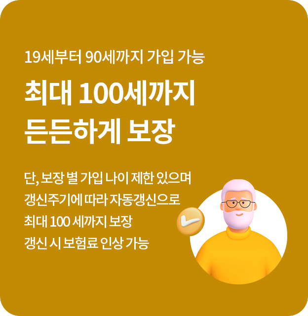 19세부터 90세까지 가입 가능 최대 100세까지 든든하게 보장 단, 보장 별 가입 나이 제한 있으며 갱신주기에 따라 자동갱신으로 최대 100세까지 보장 갱신 시 보험료 인상 가능