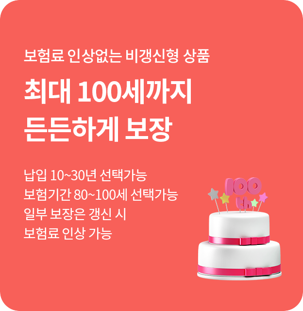 보험료 인상 없는 비갱신형 상품 최대 100세까지 든든하게 보장 납입  10~30년 선택 가능 보험기간 80~100세 선택 가능 일부 보장은 갱신 시 보험료 인상 가능